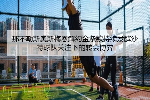 那不勒斯奥斯梅恩解约金条款持续发酵沙特球队关注下的转会博弈