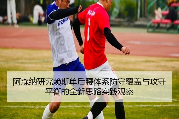 阿森纳研究赖斯单后腰体系防守覆盖与攻守平衡的全新思路实践观察