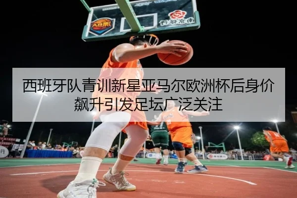 西班牙队青训新星亚马尔欧洲杯后身价飙升引发足坛广泛关注