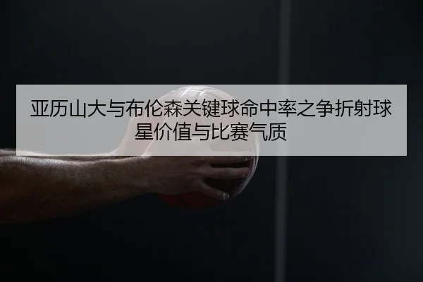 亚历山大与布伦森关键球命中率之争折射球星价值与比赛气质
