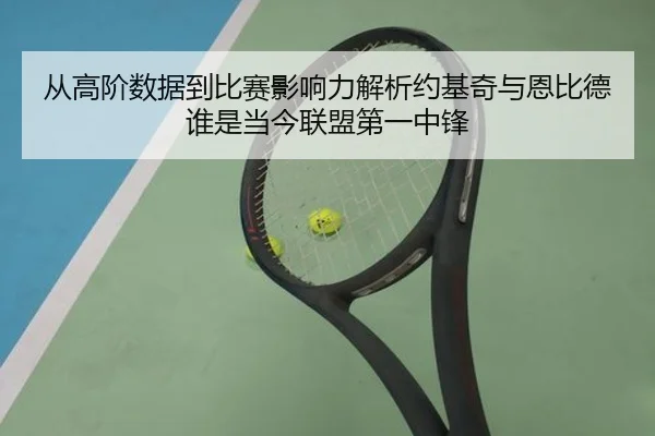从高阶数据到比赛影响力解析约基奇与恩比德谁是当今联盟第一中锋